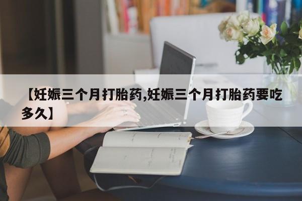网上打胎药专门卖店【妊娠三个月打胎药,妊娠三个月打胎药要吃多久】
