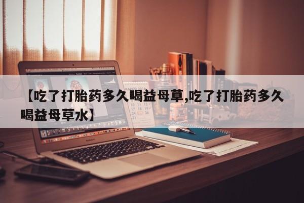网上打胎药专门卖店【吃了打胎药多久喝益母草,吃了打胎药多久喝益母草水】