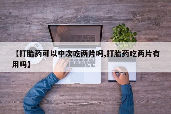 网上打胎药专门卖店【打胎药可以中次吃两片吗,打胎药吃两片有用吗】