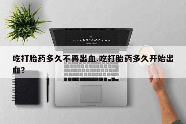 网上打胎药专门卖店吃打胎药多久不再出血.吃打胎药多久开始出血？