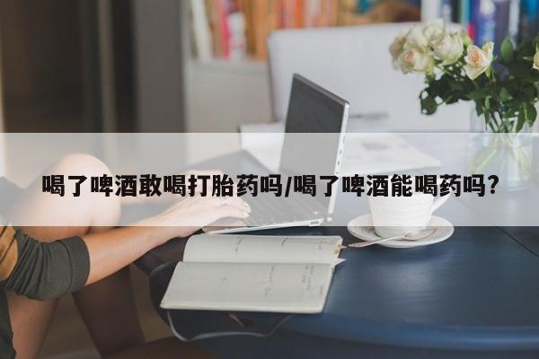 网上打胎药专门卖店喝了啤酒敢喝打胎药吗/喝了啤酒能喝药吗?