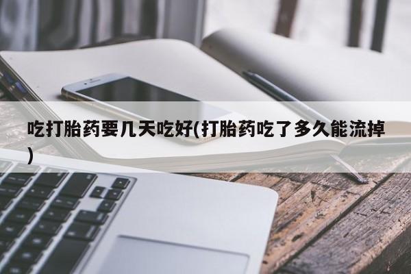 网上打胎药专门卖店吃打胎药要几天吃好(打胎药吃了多久能流掉)
