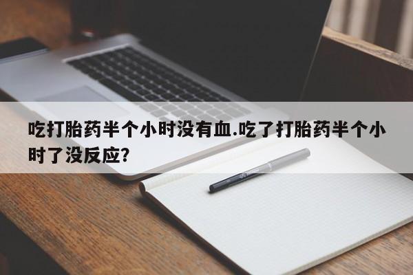 网上打胎药专门卖店吃打胎药半个小时没有血.吃了打胎药半个小时了没反应？