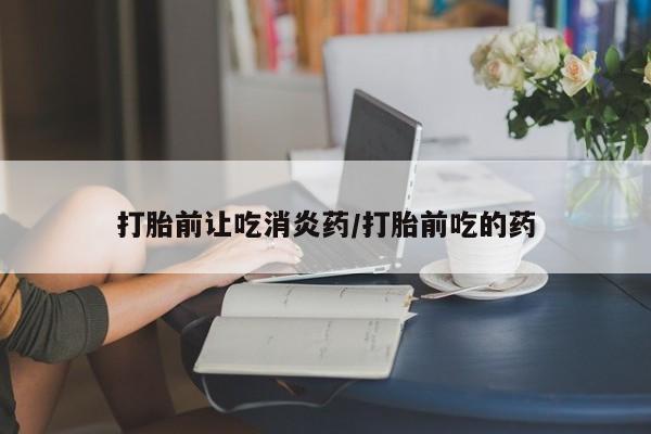 网上打胎药专门卖店打胎前让吃消炎药/打胎前吃的药