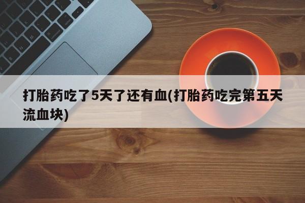 网上打胎药专门卖店打胎药吃了5天了还有血(打胎药吃完第五天流血块)