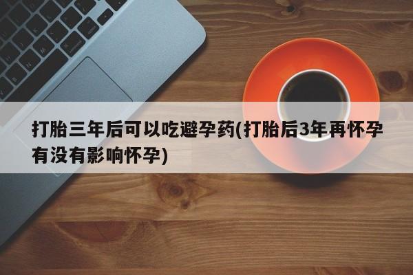 网上打胎药专门卖店打胎三年后可以吃避孕药(打胎后3年再怀孕有没有影响怀孕)