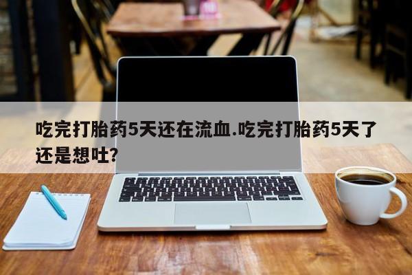 网上打胎药专门卖店吃完打胎药5天还在流血.吃完打胎药5天了还是想吐？