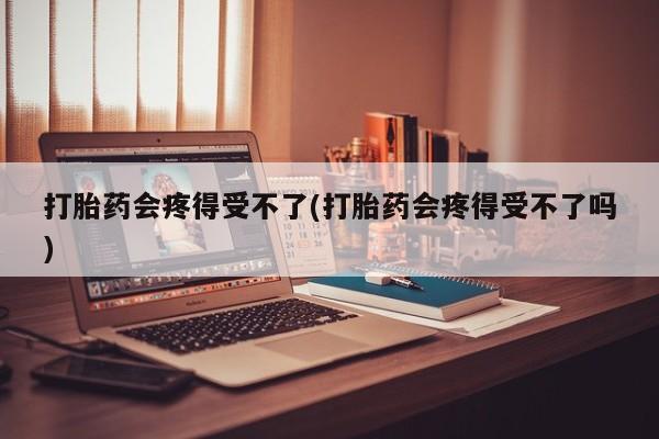 网上打胎药专门卖店打胎药会疼得受不了(打胎药会疼得受不了吗)