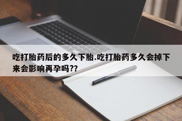 网上打胎药专门卖店吃打胎药后的多久下胎.吃打胎药多久会掉下来会影响再孕吗?？