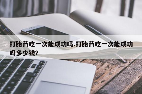 网上打胎药专门卖店打胎药吃一次能成功吗.打胎药吃一次能成功吗多少钱？