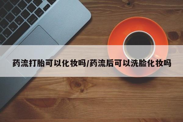 网上打胎药专门卖店药流打胎可以化妆吗/药流后可以洗脸化妆吗