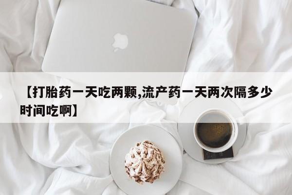 网上打胎药专门卖店【打胎药一天吃两颗,流产药一天两次隔多少时间吃啊】
