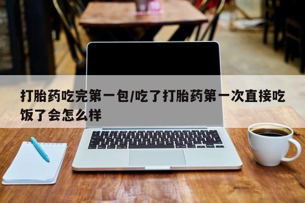 网上打胎药专门卖店打胎药吃完第一包/吃了打胎药第一次直接吃饭了会怎么样