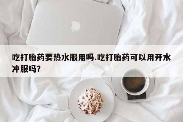 网上打胎药专门卖店吃打胎药要热水服用吗.吃打胎药可以用开水冲服吗？