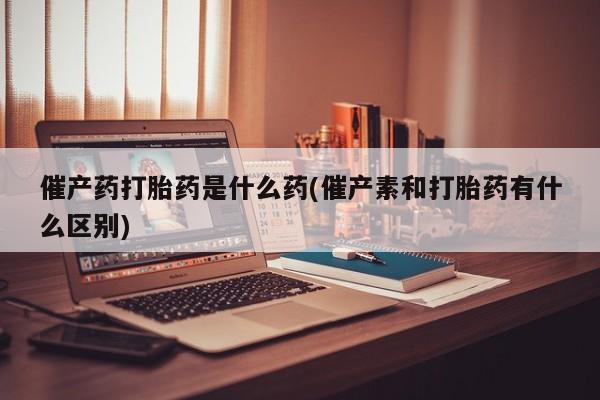 网上打胎药专门卖店催产药打胎药是什么药(催产素和打胎药有什么区别)