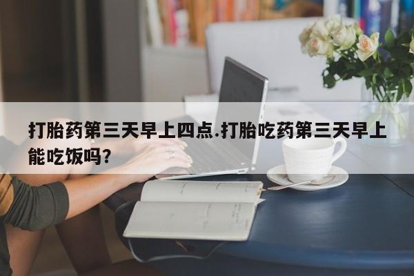 网上打胎药专门卖店打胎药第三天早上四点.打胎吃药第三天早上能吃饭吗？