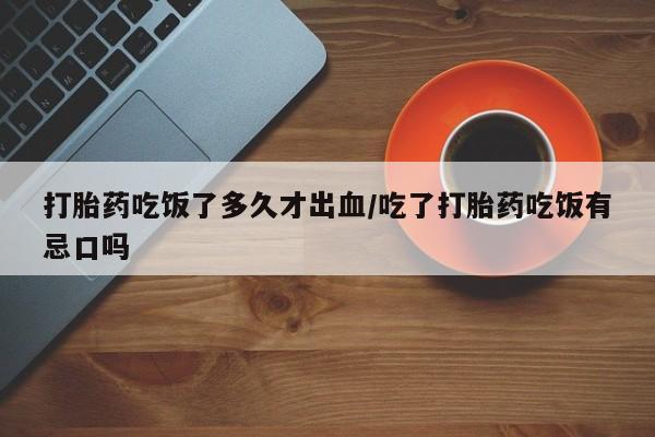 网上打胎药专门卖店打胎药吃饭了多久才出血/吃了打胎药吃饭有忌口吗