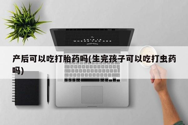 网上打胎药专门卖店产后可以吃打胎药吗(生完孩子可以吃打虫药吗)