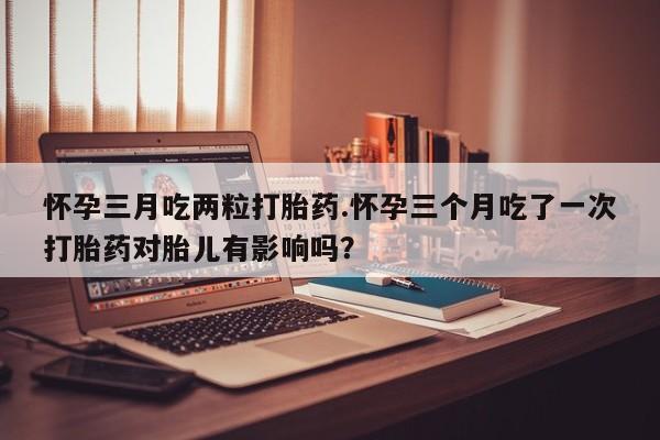 网上打胎药专门卖店怀孕三月吃两粒打胎药.怀孕三个月吃了一次打胎药对胎儿有影响吗？