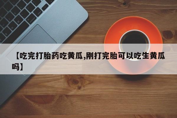 网上打胎药专门卖店【吃完打胎药吃黄瓜,刚打完胎可以吃生黄瓜吗】
