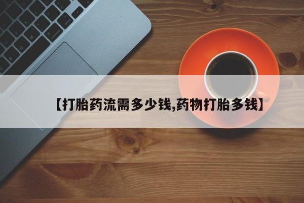 网上打胎药专门卖店【打胎药流需多少钱,药物打胎多钱】