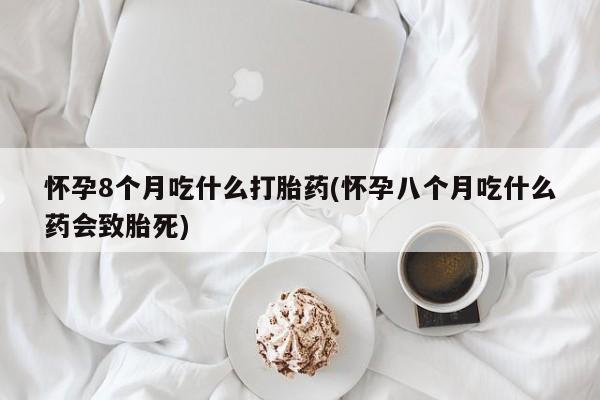 网上打胎药专门卖店怀孕8个月吃什么打胎药(怀孕八个月吃什么药会致胎死)