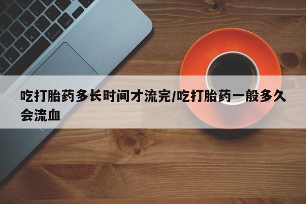 网上打胎药专门卖店吃打胎药多长时间才流完/吃打胎药一般多久会流血