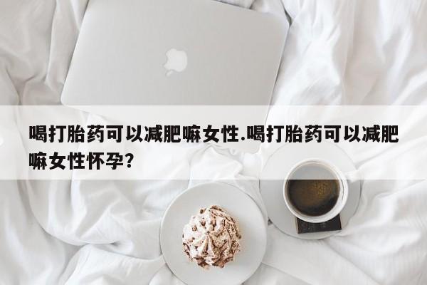 网上打胎药专门卖店喝打胎药可以减肥嘛女性.喝打胎药可以减肥嘛女性怀孕？