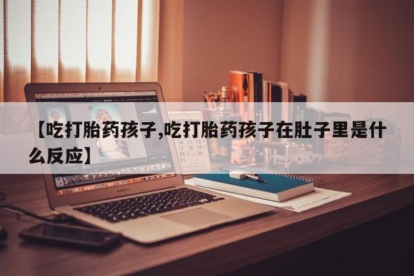 网上打胎药专门卖店【吃打胎药孩子,吃打胎药孩子在肚子里是什么反应】