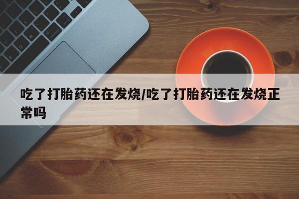 网上打胎药专门卖店吃了打胎药还在发烧/吃了打胎药还在发烧正常吗