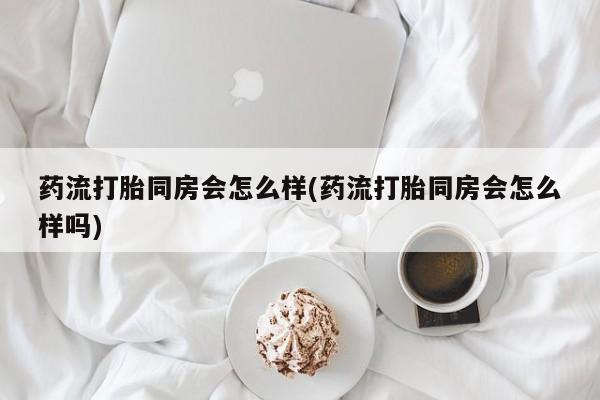 网上打胎药专门卖店药流打胎同房会怎么样(药流打胎同房会怎么样吗)