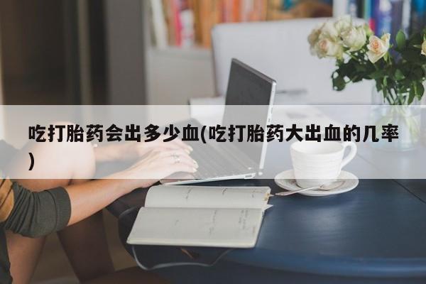 网上打胎药专门卖店吃打胎药会出多少血(吃打胎药大出血的几率)