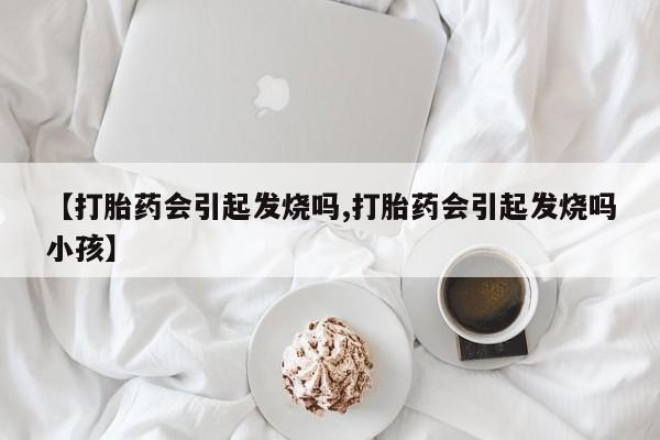网上打胎药专门卖店【打胎药会引起发烧吗,打胎药会引起发烧吗小孩】