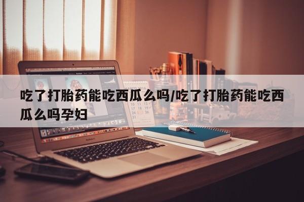 网上打胎药专门卖店吃了打胎药能吃西瓜么吗/吃了打胎药能吃西瓜么吗孕妇