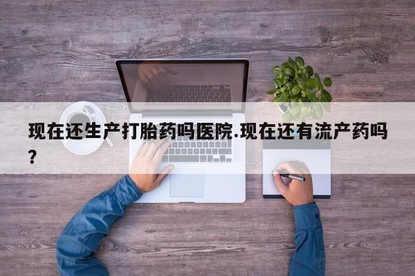 网上打胎药专门卖店现在还生产打胎药吗医院.现在还有流产药吗？