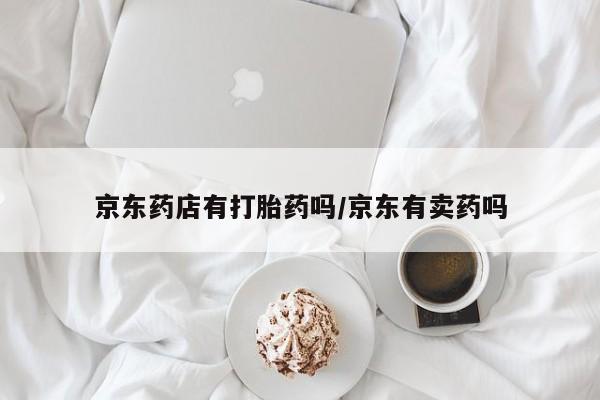 网上打胎药专门卖店京东药店有打胎药吗/京东有卖药吗