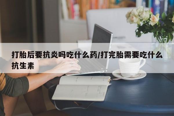 网上打胎药专门卖店打胎后要抗炎吗吃什么药/打完胎需要吃什么抗生素