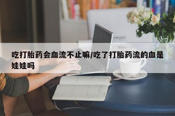 网上打胎药专门卖店吃打胎药会血流不止嘛/吃了打胎药流的血是娃娃吗