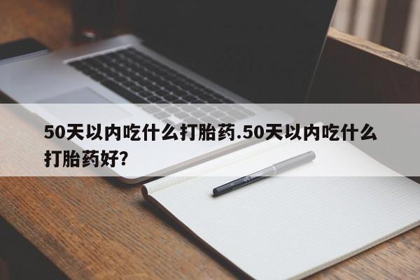 网上打胎药专门卖店50天以内吃什么打胎药.50天以内吃什么打胎药好？