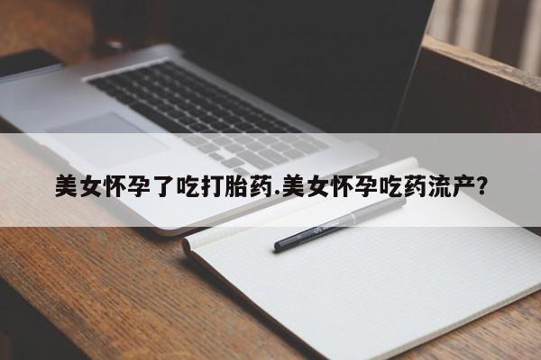 网上打胎药专门卖店美女怀孕了吃打胎药.美女怀孕吃药流产？