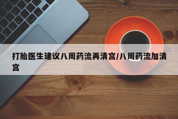 网上打胎药专门卖店打胎医生建议八周药流再清宫/八周药流加清宫