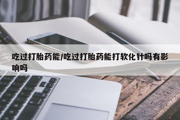 网上打胎药专门卖店吃过打胎药能/吃过打胎药能打软化针吗有影响吗