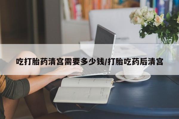 网上打胎药专门卖店吃打胎药清宫需要多少钱/打胎吃药后清宫
