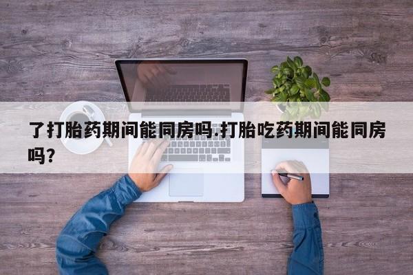 网上打胎药专门卖店了打胎药期间能同房吗.打胎吃药期间能同房吗？