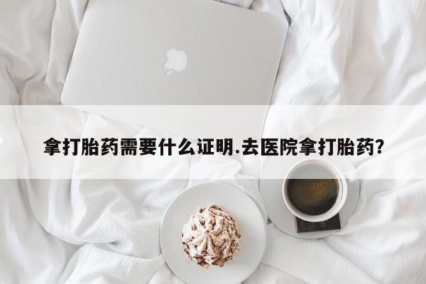 网上打胎药专门卖店拿打胎药需要什么证明.去医院拿打胎药？