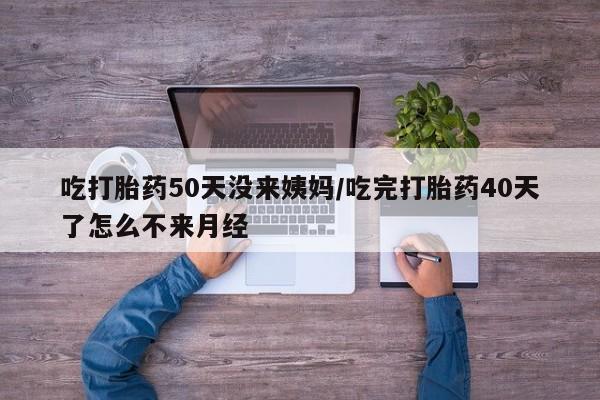 网上打胎药专门卖店吃打胎药50天没来姨妈/吃完打胎药40天了怎么不来月经