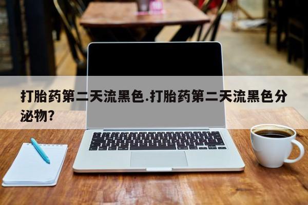 网上打胎药专门卖店打胎药第二天流黑色.打胎药第二天流黑色分泌物？