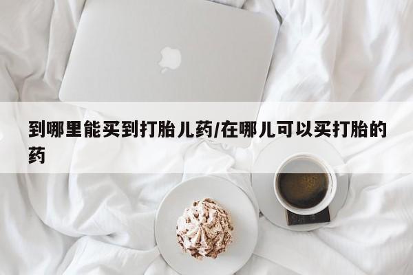 网上打胎药专门卖店到哪里能买到打胎儿药/在哪儿可以买打胎的药