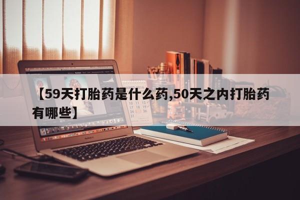 网上打胎药专门卖店【59天打胎药是什么药,50天之内打胎药有哪些】