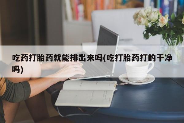 网上打胎药专门卖店吃药打胎药就能排出来吗(吃打胎药打的干净吗)